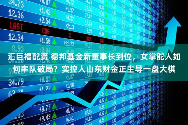 汇巨福配资 德邦基金新董事长到位，女掌舵人如何率队破局？实控人山东财金正主导一盘大棋