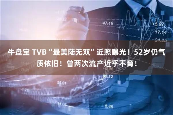 牛盘宝 TVB“最美陆无双”近照曝光！52岁仍气质依旧！曾两次流产近乎不育！