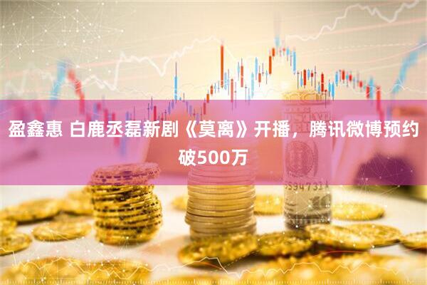 盈鑫惠 白鹿丞磊新剧《莫离》开播，腾讯微博预约破500万