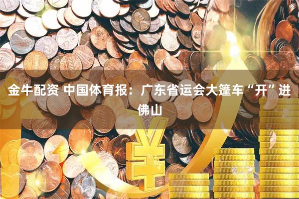 金牛配资 中国体育报：广东省运会大篷车“开”进佛山