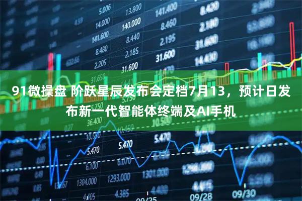 91微操盘 阶跃星辰发布会定档7月13,预计日发布新一代智能体终端及AI手机