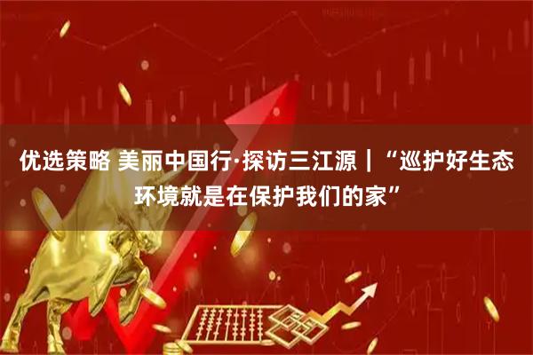 优选策略 美丽中国行·探访三江源｜“巡护好生态环境就是在保护我们的家”