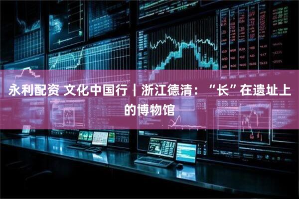 永利配资 文化中国行｜浙江德清：“长”在遗址上的博物馆