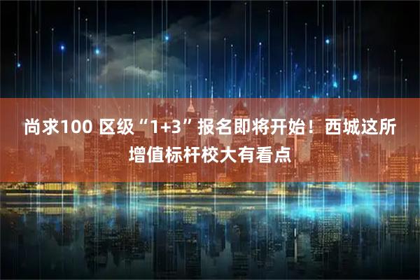 尚求100 区级“1+3”报名即将开始！西城这所增值标杆校大有看点