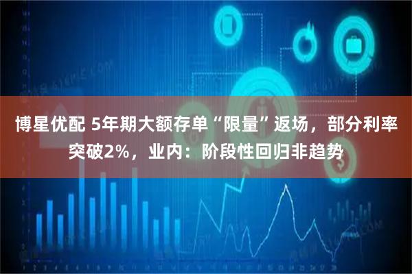 博星优配 5年期大额存单“限量”返场，部分利率突破2%，业内：阶段性回归非趋势