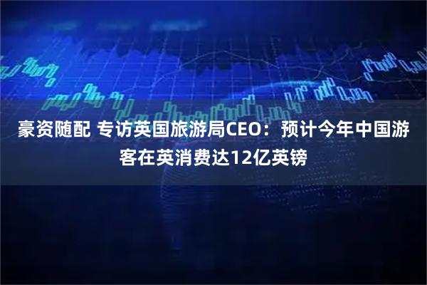 豪资随配 专访英国旅游局CEO:预计今年中国游客在英消费达12亿英镑