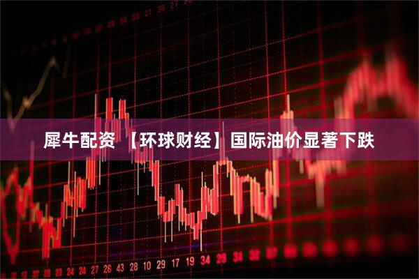 犀牛配资 【环球财经】国际油价显著下跌