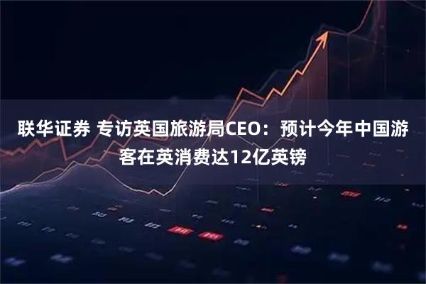 联华证券 专访英国旅游局CEO：预计今年中国游客在英消费达12亿英镑
