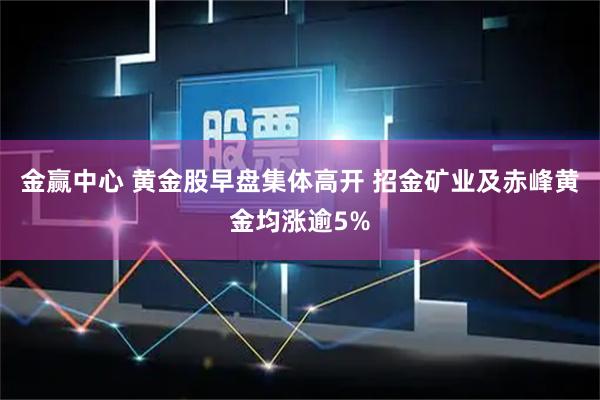 金赢中心 黄金股早盘集体高开 招金矿业及赤峰黄金均涨逾5%