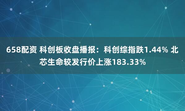 658配资 科创板收盘播报：科创综指跌1.44% 北芯生命较发行价上涨183.33%