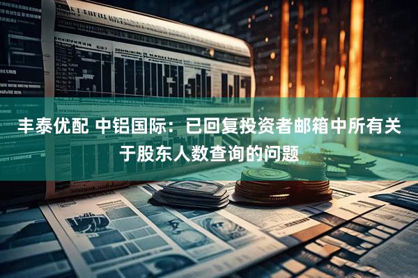 丰泰优配 中铝国际：已回复投资者邮箱中所有关于股东人数查询的问题