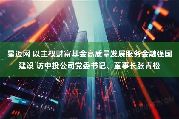 星迈网 以主权财富基金高质量发展服务金融强国建设 访中投公司党委书记、董事长张青松
