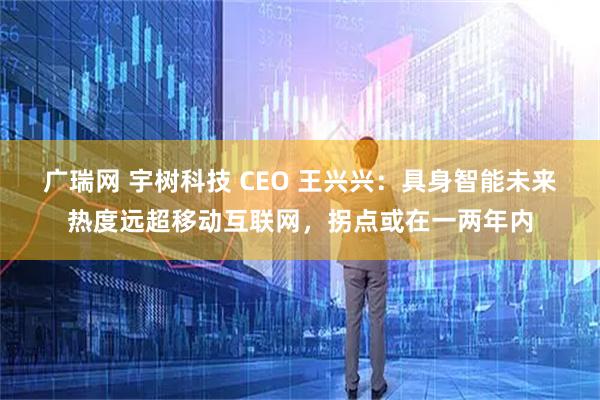 广瑞网 宇树科技 CEO 王兴兴：具身智能未来热度远超移动互联网，拐点或在一两年内