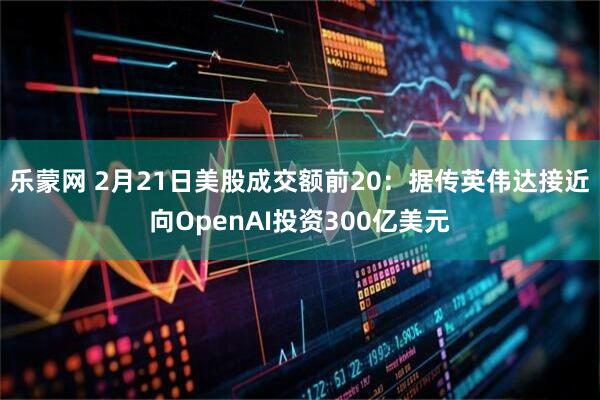 乐蒙网 2月21日美股成交额前20：据传英伟达接近向OpenAI投资300亿美元