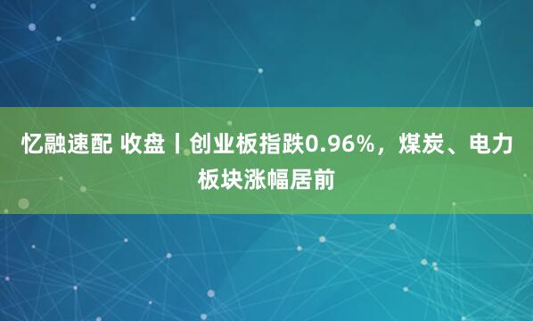 忆融速配 收盘丨创业板指跌0.96%，煤炭、电力板块涨幅居前