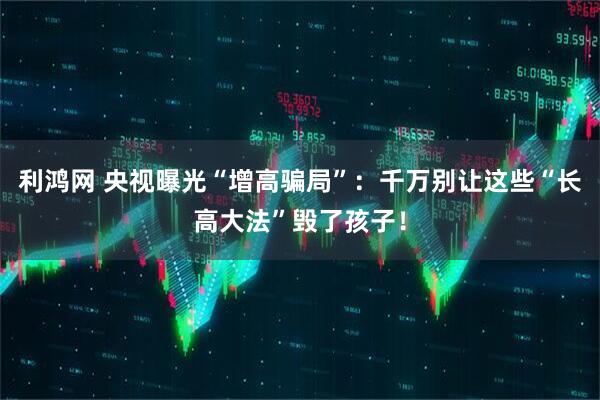 利鸿网 央视曝光“增高骗局”：千万别让这些“长高大法”毁了孩子！