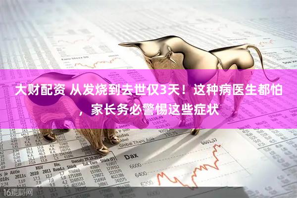 大财配资 从发烧到去世仅3天！这种病医生都怕，家长务必警惕这些症状