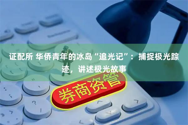 证配所 华侨青年的冰岛“追光记”：捕捉极光踪迹，讲述极光故事