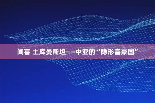 闻喜 土库曼斯坦——中亚的“隐形富豪国”