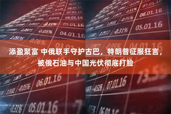 添盈聚富 中俄联手守护古巴,特朗普征服狂言,被俄石油与中国光伏彻底打脸