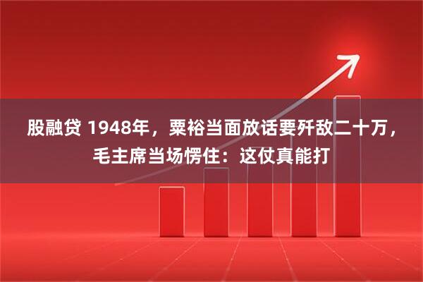 股融贷 1948年，粟裕当面放话要歼敌二十万，毛主席当场愣住：这仗真能打