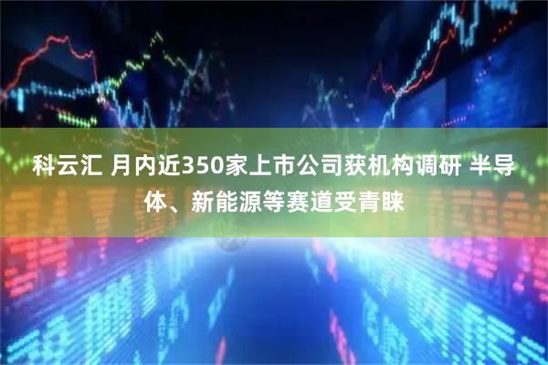 科云汇 月内近350家上市公司获机构调研 半导体、新能源等赛道受青睐