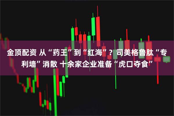 金顶配资 从“药王”到“红海”？司美格鲁肽“专利墙”消散 十余家企业准备“虎口夺食”