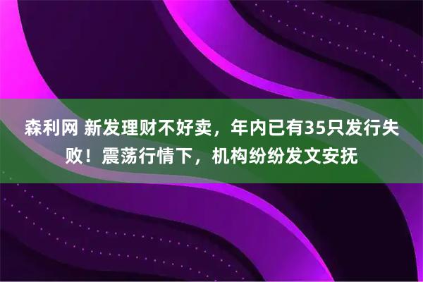 森利网 新发理财不好卖，年内已有35只发行失败！震荡行情下，机构纷纷发文安抚