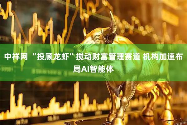 中祥网 “投顾龙虾”搅动财富管理赛道 机构加速布局AI智能体