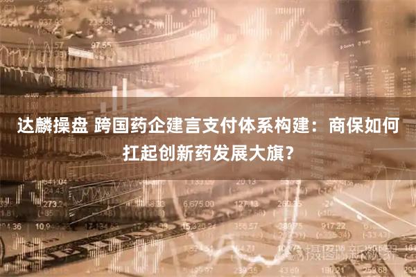 达麟操盘 跨国药企建言支付体系构建:商保如何扛起创新药发展大旗?