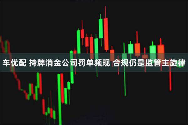 车优配 持牌消金公司罚单频现 合规仍是监管主旋律