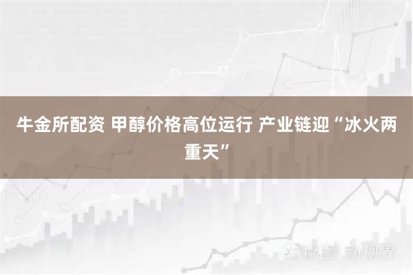 牛金所配资 甲醇价格高位运行 产业链迎“冰火两重天”