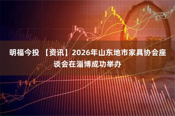 明福今投 【资讯】2026年山东地市家具协会座谈会在淄博成功举办