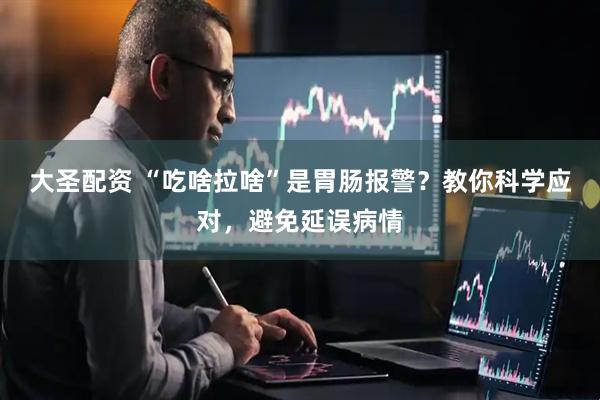 大圣配资 “吃啥拉啥”是胃肠报警？教你科学应对，避免延误病情