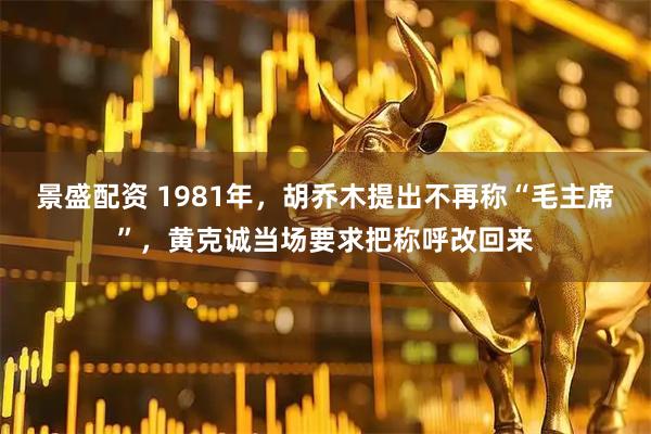 景盛配资 1981年，胡乔木提出不再称“毛主席”，黄克诚当场要求把称呼改回来