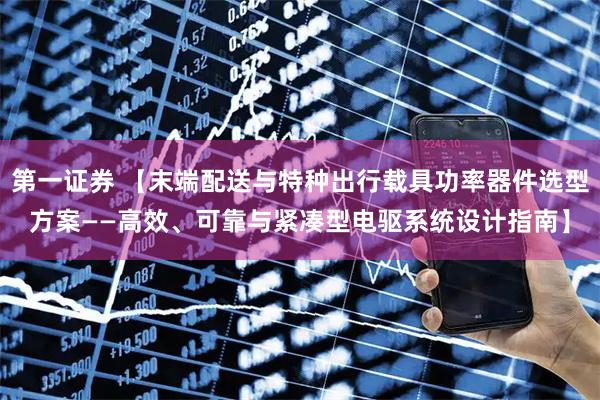 第一证券 【末端配送与特种出行载具功率器件选型方案——高效、可靠与紧凑型电驱系统设计指南】