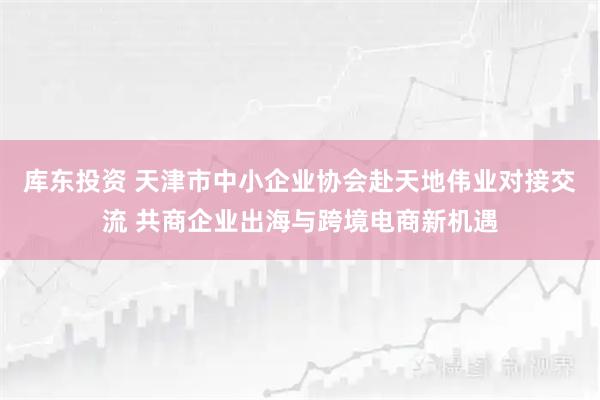 库东投资 天津市中小企业协会赴天地伟业对接交流 共商企业出海与跨境电商新机遇