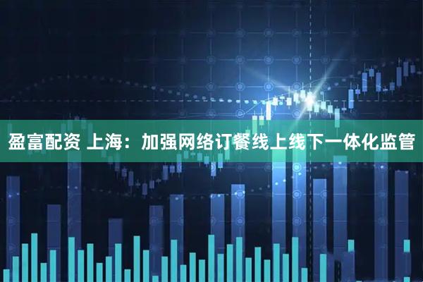 盈富配资 上海：加强网络订餐线上线下一体化监管