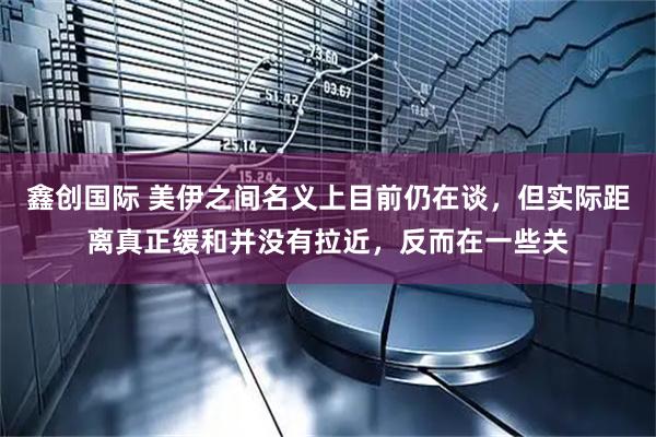 鑫创国际 美伊之间名义上目前仍在谈，但实际距离真正缓和并没有拉近，反而在一些关