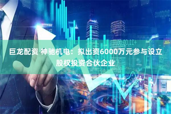 巨龙配资 神驰机电:拟出资6000万元参与设立股权投资合伙企业