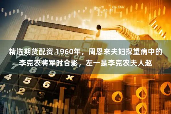 精选期货配资 1960年，周恩来夫妇探望病中的李克农将军时合影，左一是李克农夫人赵