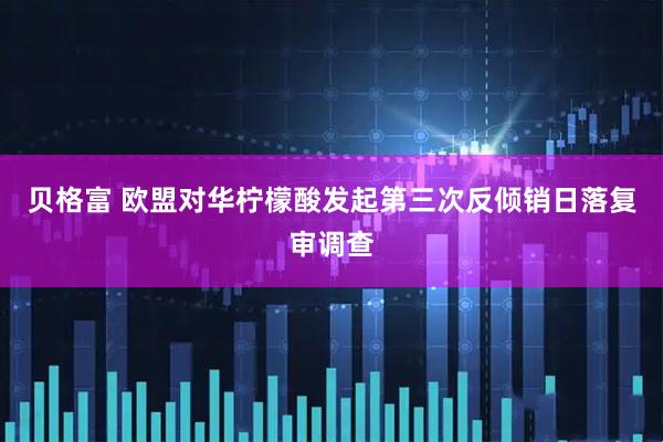 贝格富 欧盟对华柠檬酸发起第三次反倾销日落复审调查