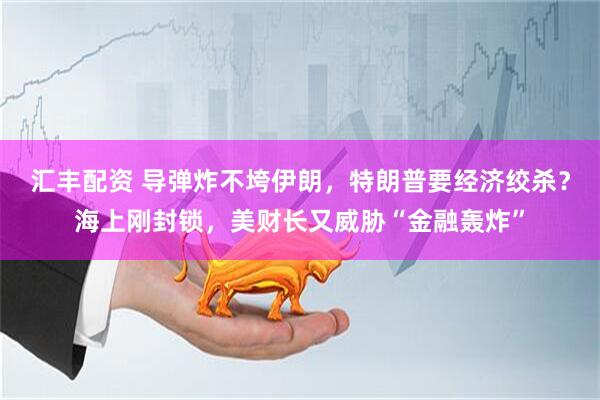 汇丰配资 导弹炸不垮伊朗，特朗普要经济绞杀？海上刚封锁，美财长又威胁“金融轰炸”