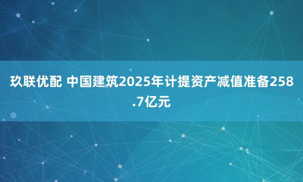 玖联优配 中国建筑2025年计提资产减值准备258.7亿元
