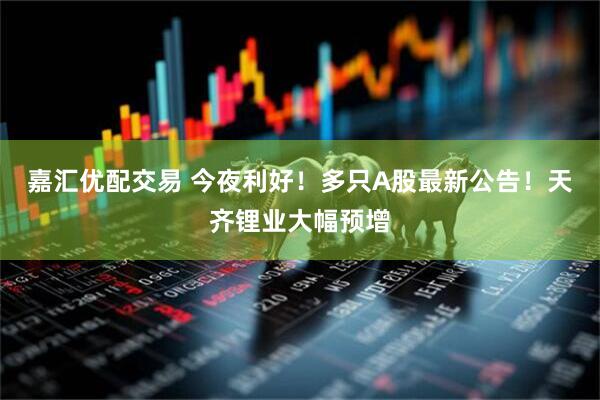 嘉汇优配交易 今夜利好！多只A股最新公告！天齐锂业大幅预增