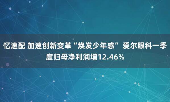 忆速配 加速创新变革“焕发少年感” 爱尔眼科一季度归母净利润增12.46%