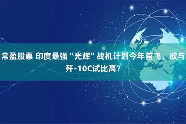 常盈股票 印度最强“光辉”战机计划今年首飞，欲与歼-10C试比高？