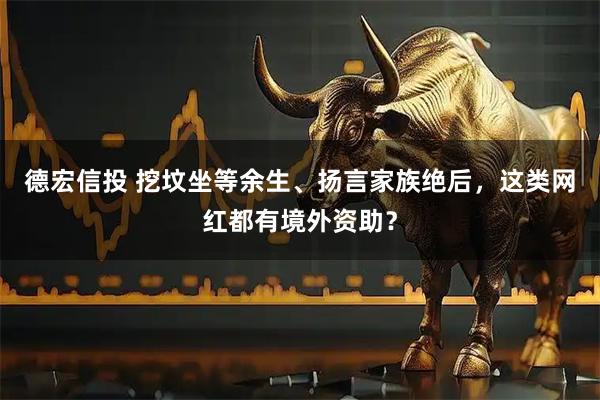 德宏信投 挖坟坐等余生、扬言家族绝后，这类网红都有境外资助？