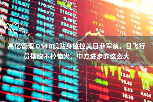 高亿管理 054B舰贴身监控美日菲军演，日飞行员摆脱不掉恼火，中方进步咋这么大