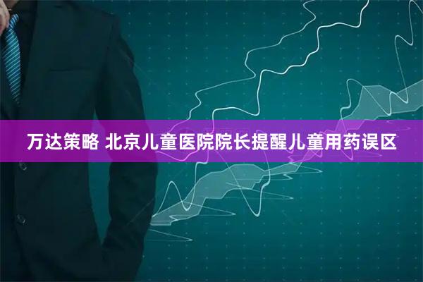万达策略 北京儿童医院院长提醒儿童用药误区